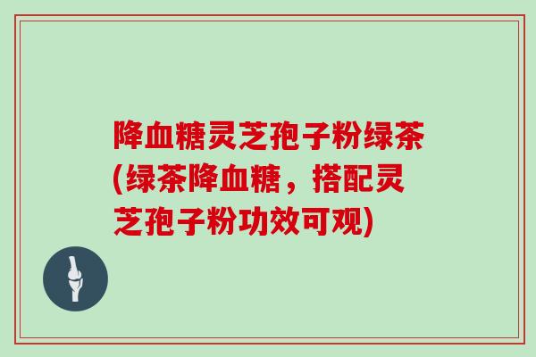 降血糖灵芝孢子粉绿茶(绿茶降血糖，搭配灵芝孢子粉功效可观)