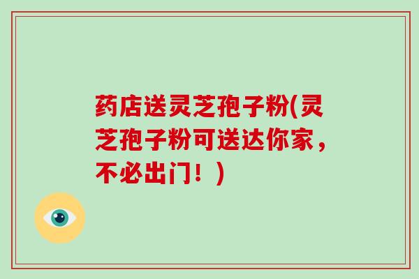 药店送灵芝孢子粉(灵芝孢子粉可送达你家,不必出门!)