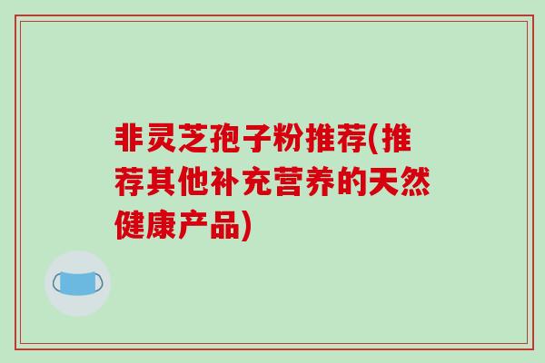 非灵芝孢子粉推荐(推荐其他补充营养的天然健康产品)