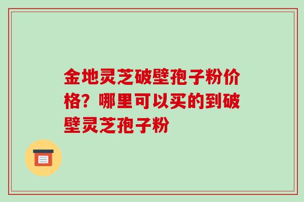 金地灵芝破壁孢子粉价格？哪里可以买的到破壁灵芝孢子粉