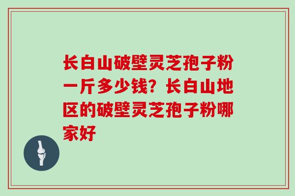 长白山破壁灵芝孢子粉一斤多少钱？长白山地区的破壁灵芝孢子粉哪家好