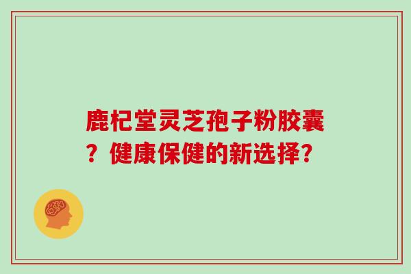 鹿杞堂灵芝孢子粉胶囊?健康保健的新选择?