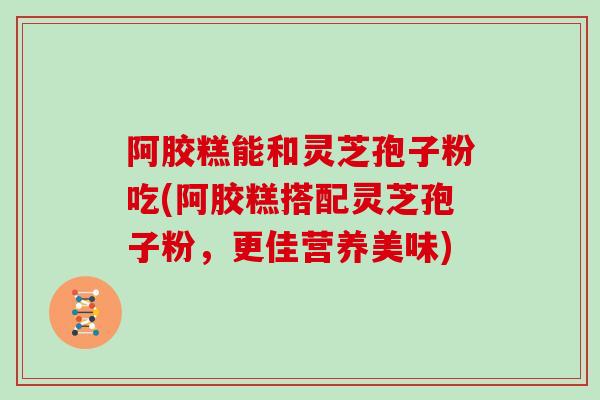 阿胶糕能和灵芝孢子粉吃(阿胶糕搭配灵芝孢子粉，更佳营养美味)