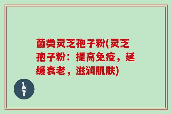 菌类灵芝孢子粉(灵芝孢子粉:提高免疫,延缓衰老,滋润肌肤)