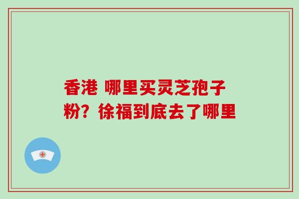 香港 哪里买灵芝孢子粉?徐福到底去了哪里