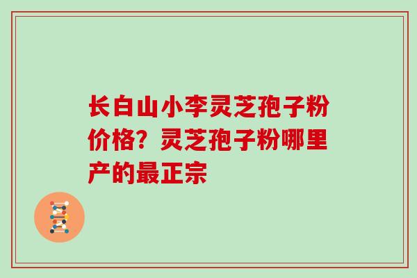 长白山小李灵芝孢子粉价格?灵芝孢子粉哪里产的最正宗