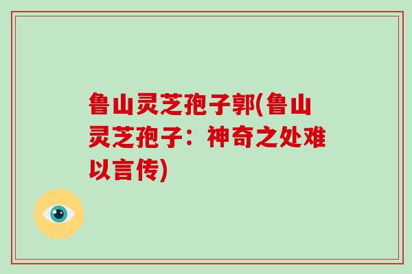 鲁山灵芝孢子郭(鲁山灵芝孢子:神奇之处难以言传)