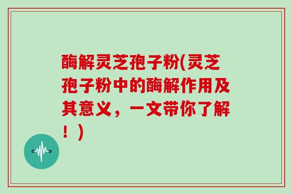 酶解灵芝孢子粉(灵芝孢子粉中的酶解作用及其意义,一文带你了解!)