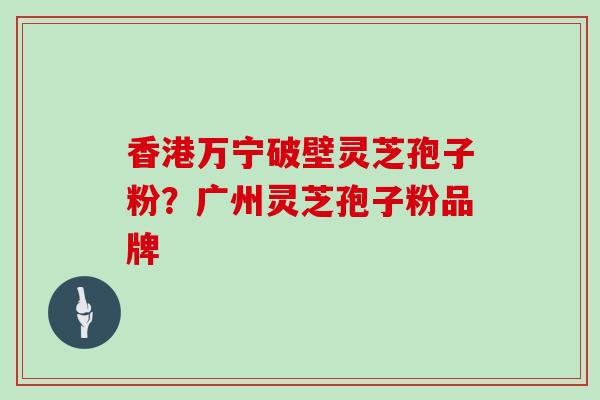 香港万宁破壁灵芝孢子粉?广州灵芝孢子粉品牌