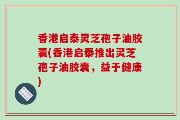 香港启泰灵芝孢子油胶囊(香港启泰推出灵芝孢子油胶囊,益于健康)
