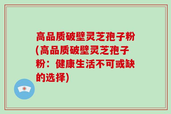 高品质破壁灵芝孢子粉(高品质破壁灵芝孢子粉:健康生活不可或缺的选择)