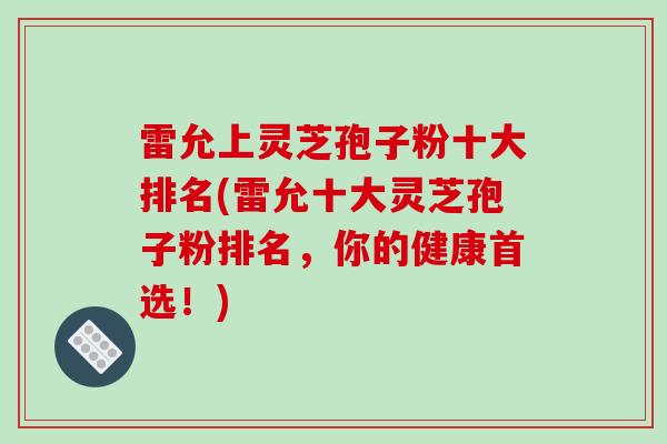 雷允上灵芝孢子粉十大排名(雷允十大灵芝孢子粉排名，你的健康首选！)