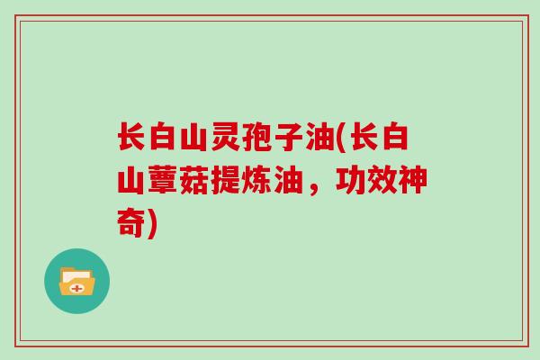 长白山灵孢子油(长白山蕈菇提炼油,功效神奇)
