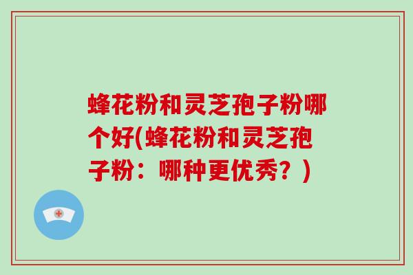 蜂花粉和灵芝孢子粉哪个好(蜂花粉和灵芝孢子粉:哪种更优秀?)