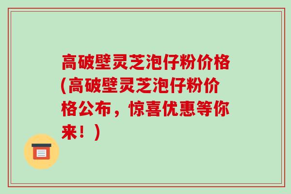 高破壁灵芝泡仔粉价格(高破壁灵芝泡仔粉价格公布,惊喜优惠等你来!)
