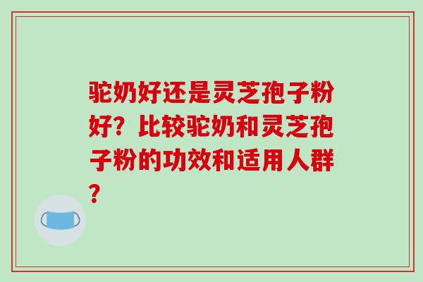 驼奶好还是灵芝孢子粉好?比较驼奶和灵芝孢子粉的功效和适用人群?