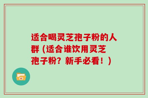 适合喝灵芝孢子粉的人群 (适合谁饮用灵芝孢子粉?新手必看!)