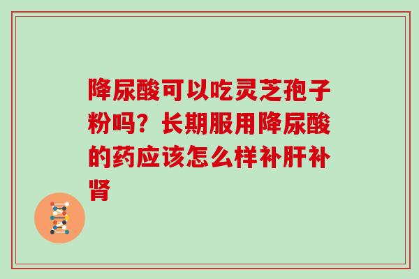 降尿酸可以吃灵芝孢子粉吗?长期服用降尿酸的药应该怎么样补肝补肾