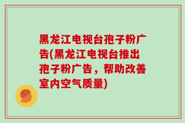 黑龙江电视台孢子粉广告(黑龙江电视台推出孢子粉广告,帮助改善室内空气质量)