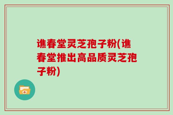 谯春堂灵芝孢子粉(谯春堂推出高品质灵芝孢子粉)