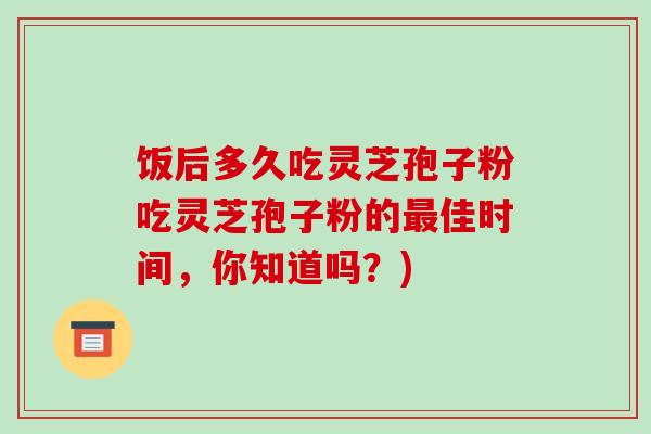 饭后多久吃灵芝孢子粉吃灵芝孢子粉的最佳时间,你知道吗?)