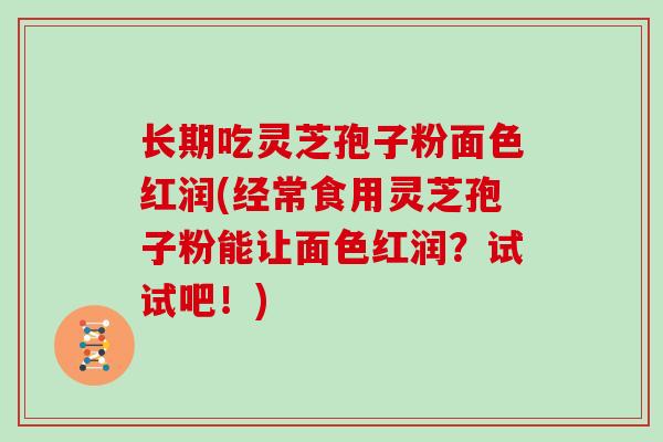 长期吃灵芝孢子粉面色红润(经常食用灵芝孢子粉能让面色红润？试试吧！)