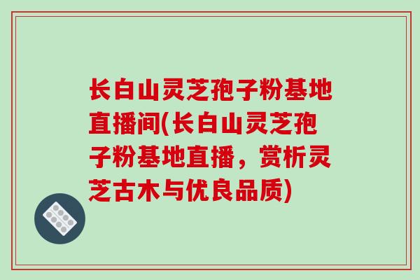 长白山灵芝孢子粉基地直播间(长白山灵芝孢子粉基地直播，赏析灵芝古木与优良品质)