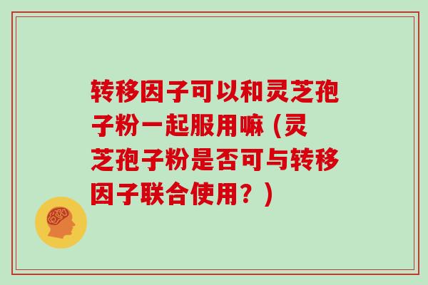转移因子可以和灵芝孢子粉一起服用嘛 (灵芝孢子粉是否可与转移因子联合使用?)