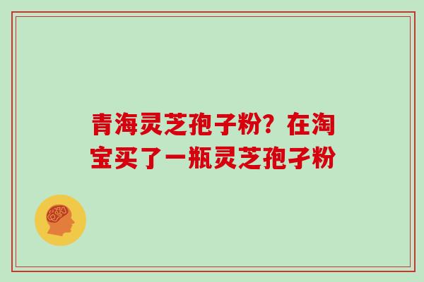 青海灵芝孢子粉?在淘宝买了一瓶灵芝孢孑粉
