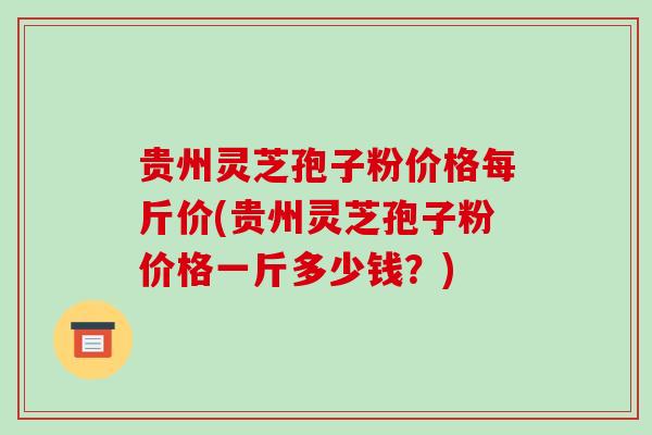 贵州灵芝孢子粉价格每斤价(贵州灵芝孢子粉价格一斤多少钱？)