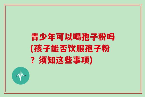 青少年可以喝孢子粉吗(孩子能否饮服孢子粉?须知这些事项)