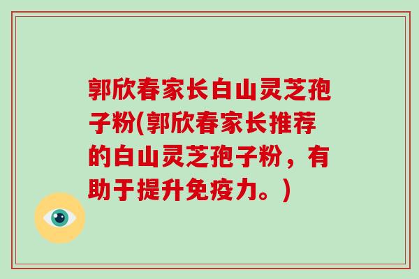 郭欣春家长白山灵芝孢子粉(郭欣春家长推荐的白山灵芝孢子粉,有助于提升免疫力。)