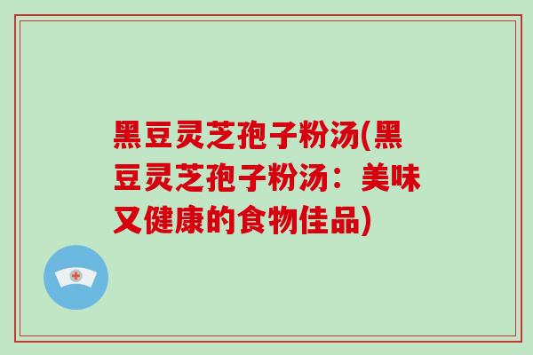 黑豆灵芝孢子粉汤(黑豆灵芝孢子粉汤：美味又健康的食物佳品)