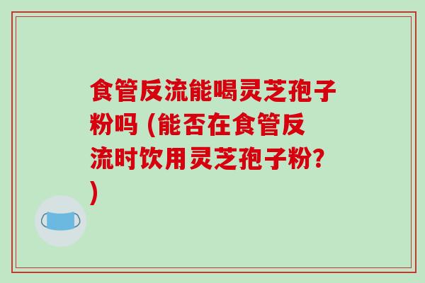 食管反流能喝灵芝孢子粉吗 (能否在食管反流时饮用灵芝孢子粉？)