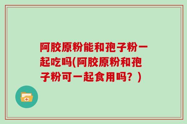 阿胶原粉能和孢子粉一起吃吗(阿胶原粉和孢子粉可一起食用吗?)