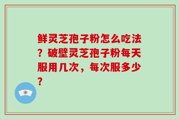 鲜灵芝孢子粉怎么吃法?破壁灵芝孢子粉每天服用几次,每次服多少?