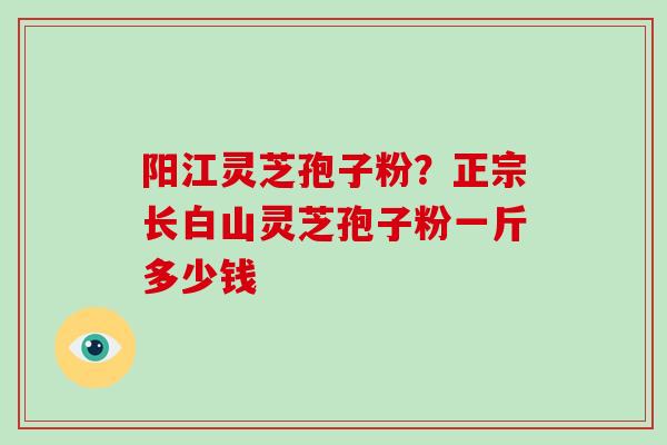 阳江灵芝孢子粉？正宗长白山灵芝孢子粉一斤多少钱