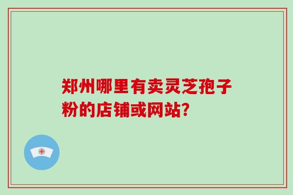 郑州哪里有卖灵芝孢子粉的店铺或网站？