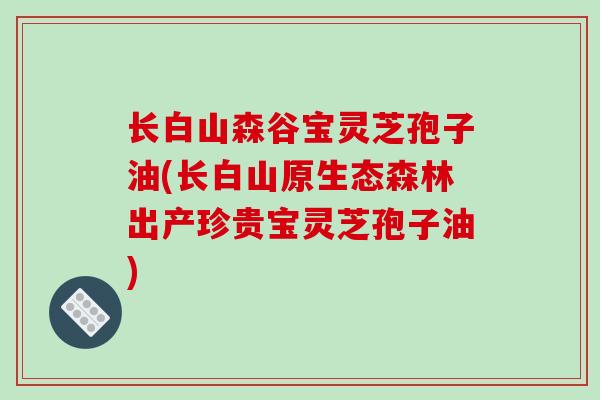 长白山森谷宝灵芝孢子油(长白山原生态森林出产珍贵宝灵芝孢子油)