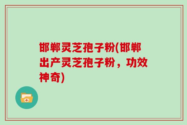 邯郸灵芝孢子粉(邯郸出产灵芝孢子粉,功效神奇)