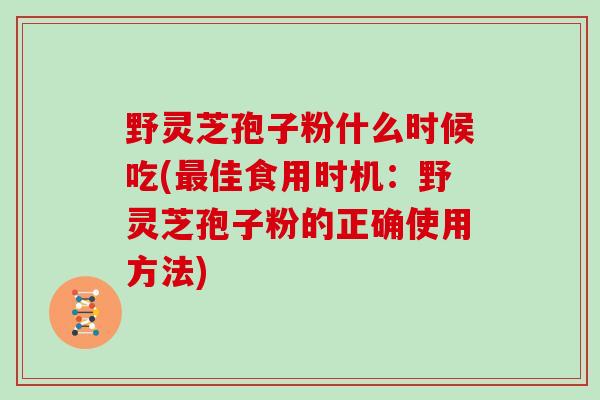 野灵芝孢子粉什么时候吃(最佳食用时机：野灵芝孢子粉的正确使用方法)