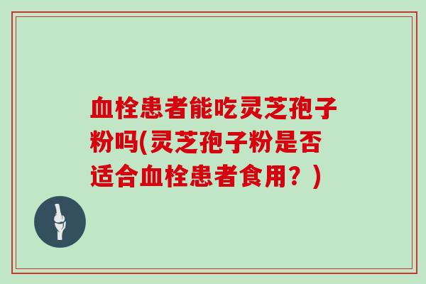 血栓患者能吃灵芝孢子粉吗(灵芝孢子粉是否适合血栓患者食用?)