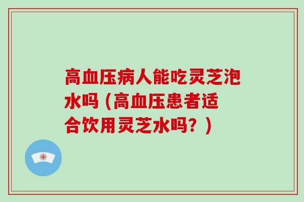 高血压病人能吃灵芝泡水吗 (高血压患者适合饮用灵芝水吗?)