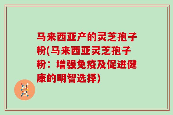 马来西亚产的灵芝孢子粉(马来西亚灵芝孢子粉:增强免疫及促进健康的明智选择)