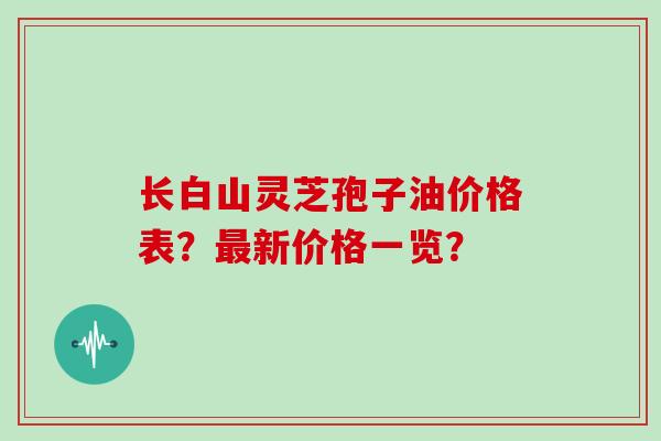 长白山灵芝孢子油价格表?最新价格一览?