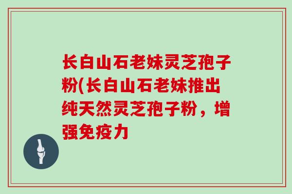 长白山石老妹灵芝孢子粉(长白山石老妹推出纯天然灵芝孢子粉，增强免疫力