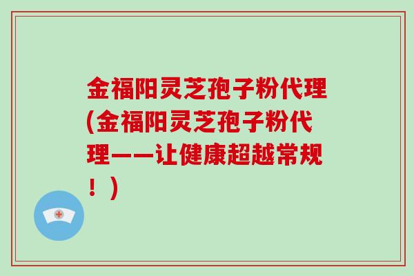 金福阳灵芝孢子粉代理(金福阳灵芝孢子粉代理——让健康超越常规！)