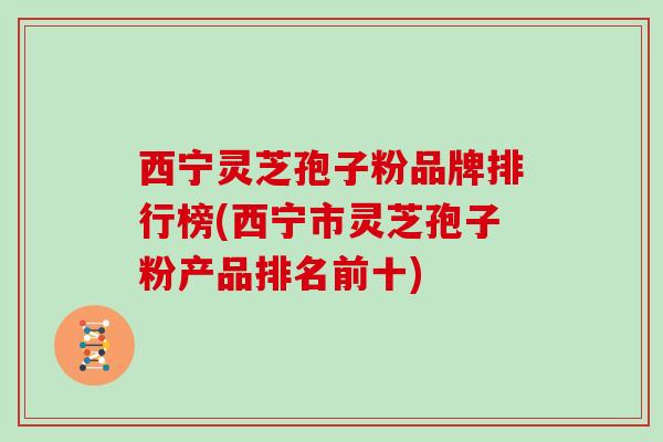西宁灵芝孢子粉品牌排行榜(西宁市灵芝孢子粉产品排名前十)