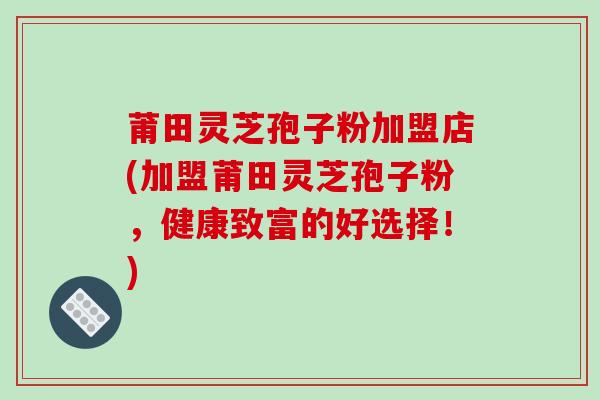 莆田灵芝孢子粉加盟店(加盟莆田灵芝孢子粉,健康致富的好选择!)