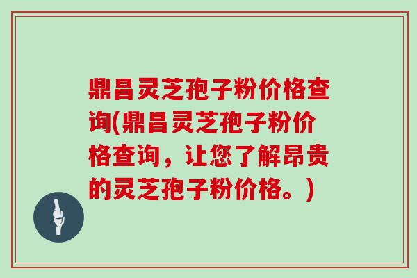 鼎昌灵芝孢子粉价格查询(鼎昌灵芝孢子粉价格查询,让您了解昂贵的灵芝孢子粉价格。)